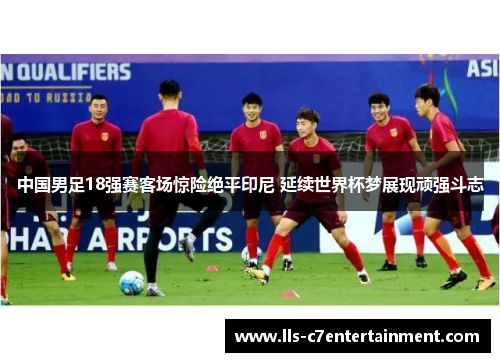 中国男足18强赛客场惊险绝平印尼 延续世界杯梦展现顽强斗志