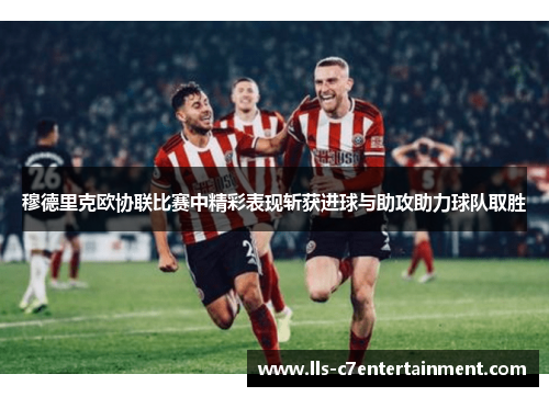 穆德里克欧协联比赛中精彩表现斩获进球与助攻助力球队取胜