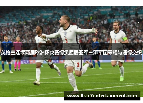 英格兰连续两届欧洲杯决赛憾负屈居亚军三狮军团荣耀与遗憾交织